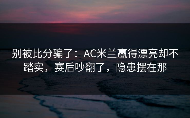 别被比分骗了：AC米兰赢得漂亮却不踏实，赛后吵翻了，隐患摆在那