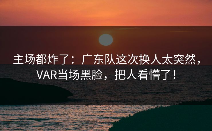主场都炸了：广东队这次换人太突然，VAR当场黑脸，把人看懵了！