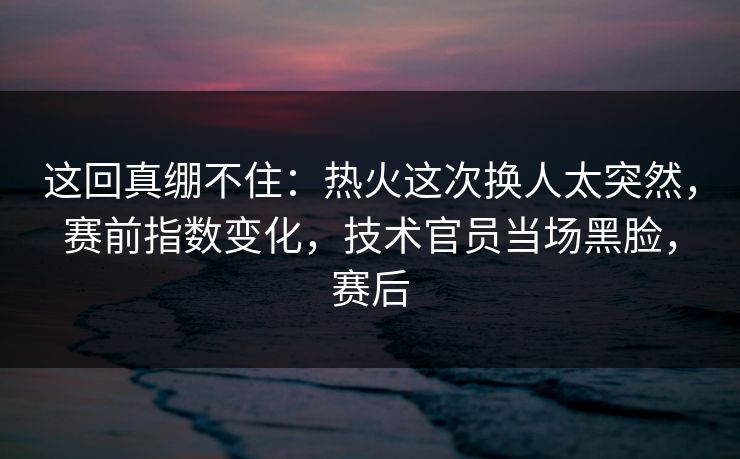 这回真绷不住：热火这次换人太突然，赛前指数变化，技术官员当场黑脸，赛后