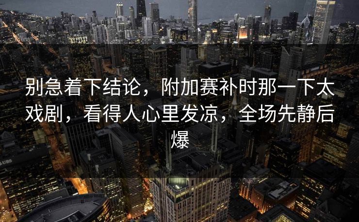 别急着下结论，附加赛补时那一下太戏剧，看得人心里发凉，全场先静后爆