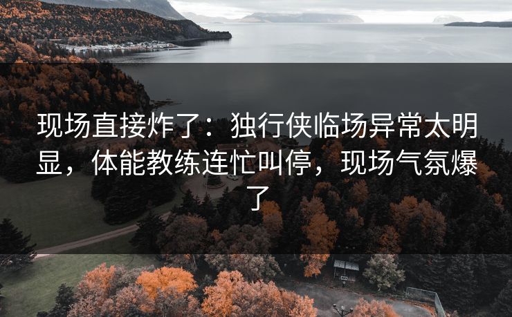 现场直接炸了：独行侠临场异常太明显，体能教练连忙叫停，现场气氛爆了