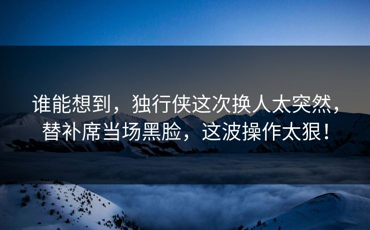 谁能想到，独行侠这次换人太突然，替补席当场黑脸，这波操作太狠！