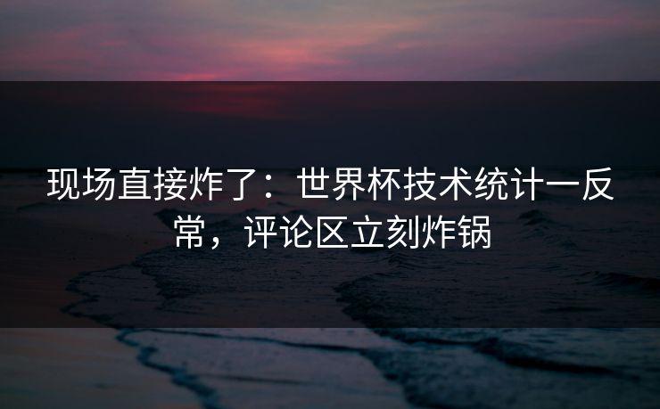 现场直接炸了：世界杯技术统计一反常，评论区立刻炸锅