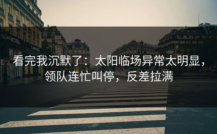 看完我沉默了：太阳临场异常太明显，领队连忙叫停，反差拉满