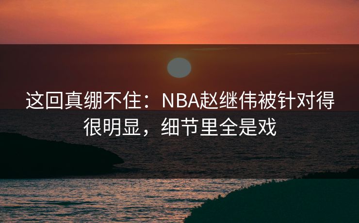 这回真绷不住：NBA赵继伟被针对得很明显，细节里全是戏