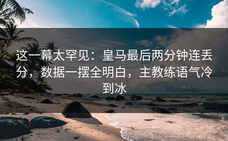 这一幕太罕见：皇马最后两分钟连丢分，数据一摆全明白，主教练语气冷到冰