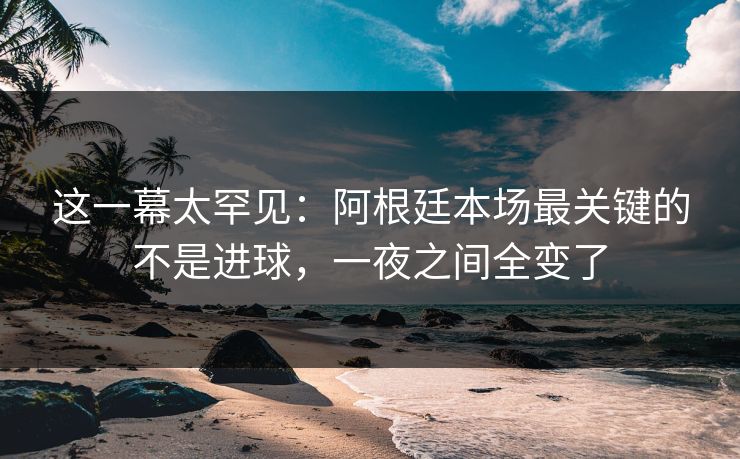 这一幕太罕见：阿根廷本场最关键的不是进球，一夜之间全变了