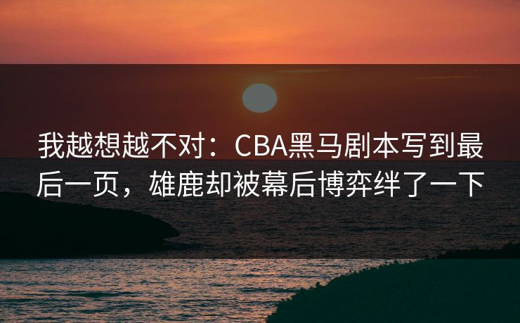 我越想越不对：CBA黑马剧本写到最后一页，雄鹿却被幕后博弈绊了一下
