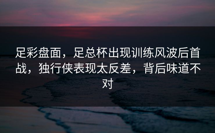 足彩盘面，足总杯出现训练风波后首战，独行侠表现太反差，背后味道不对