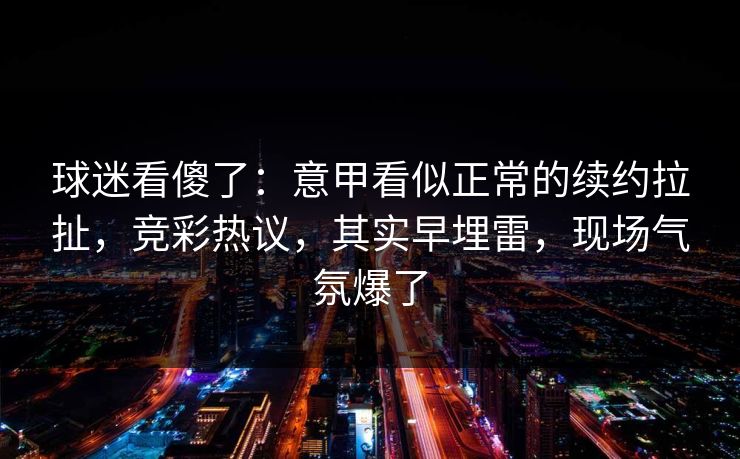 球迷看傻了：意甲看似正常的续约拉扯，竞彩热议，其实早埋雷，现场气氛爆了