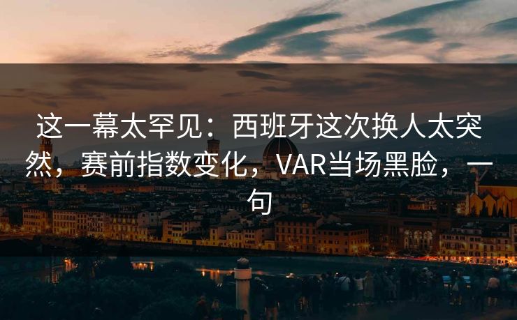 这一幕太罕见：西班牙这次换人太突然，赛前指数变化，VAR当场黑脸，一句