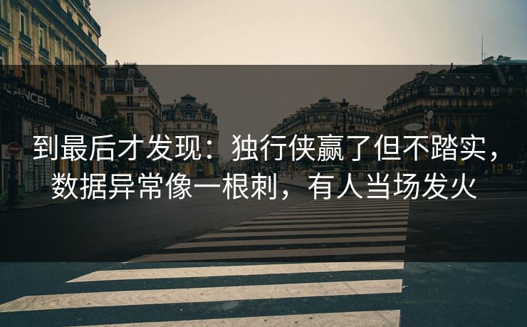 到最后才发现：独行侠赢了但不踏实，数据异常像一根刺，有人当场发火