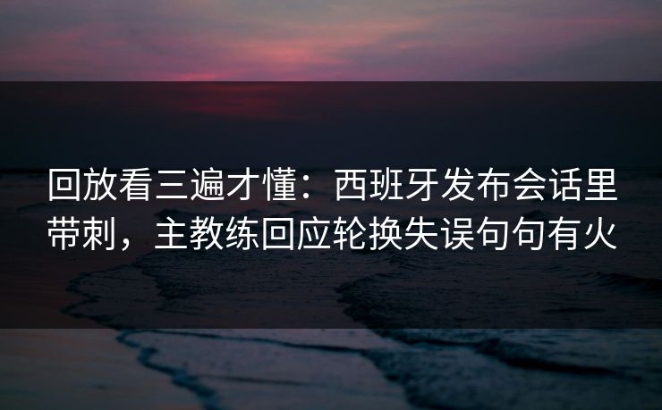 回放看三遍才懂：西班牙发布会话里带刺，主教练回应轮换失误句句有火