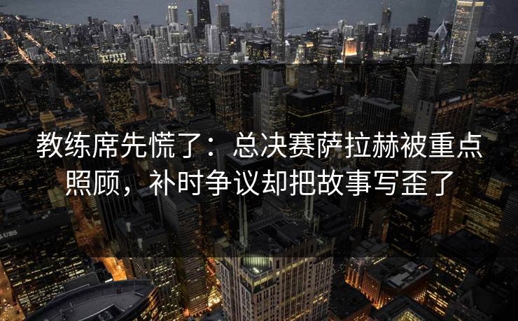 教练席先慌了：总决赛萨拉赫被重点照顾，补时争议却把故事写歪了