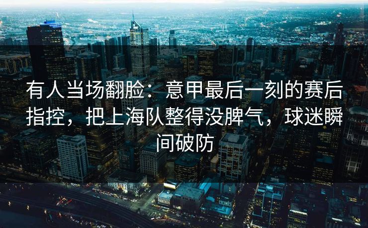 有人当场翻脸：意甲最后一刻的赛后指控，把上海队整得没脾气，球迷瞬间破防