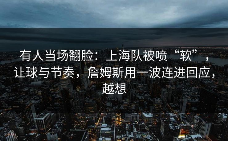 有人当场翻脸：上海队被喷“软”，让球与节奏，詹姆斯用一波连进回应，越想