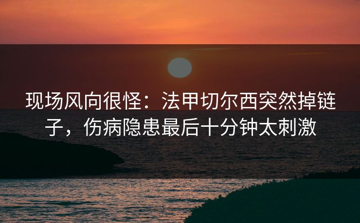 现场风向很怪：法甲切尔西突然掉链子，伤病隐患最后十分钟太刺激