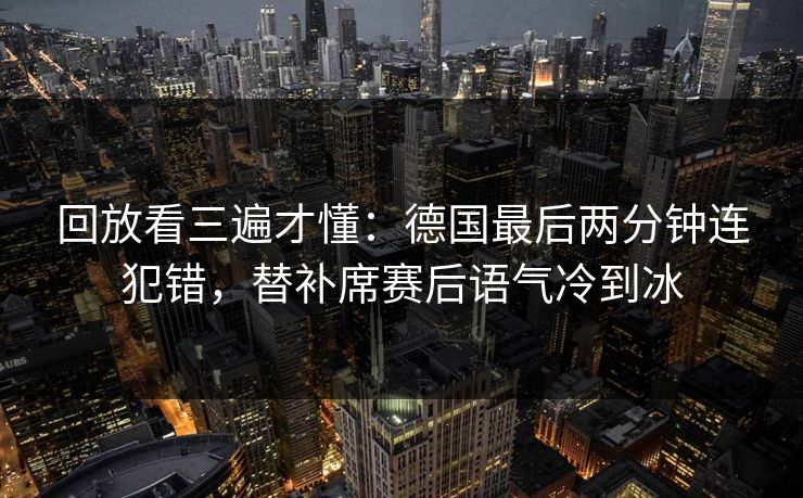 回放看三遍才懂：德国最后两分钟连犯错，替补席赛后语气冷到冰