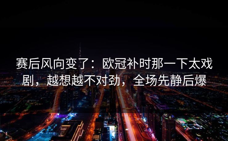 赛后风向变了：欧冠补时那一下太戏剧，越想越不对劲，全场先静后爆