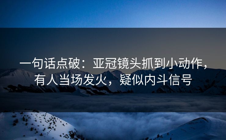 一句话点破：亚冠镜头抓到小动作，有人当场发火，疑似内斗信号