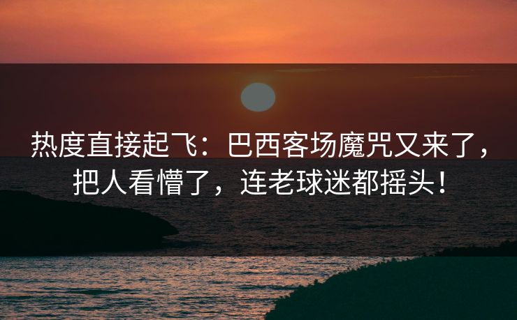 热度直接起飞：巴西客场魔咒又来了，把人看懵了，连老球迷都摇头！