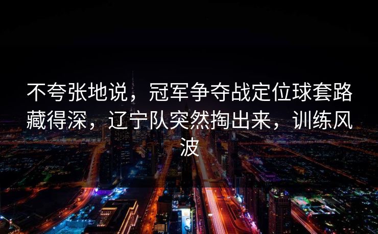 不夸张地说,冠军争夺战定位球套路藏得深,辽宁队突然掏出来,训练风波 不夸张地说,冠军争夺战定位球套路藏得深,辽宁队突然掏出来,训练风波