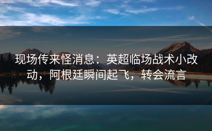 现场传来怪消息：英超临场战术小改动，阿根廷瞬间起飞，转会流言