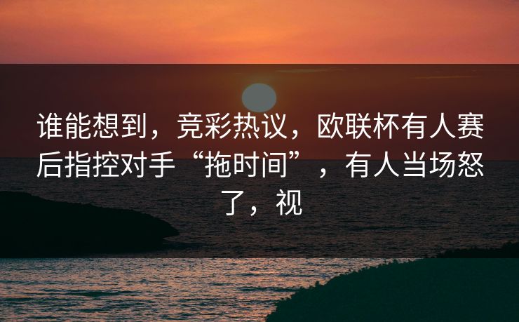 谁能想到,竞彩热议,欧联杯有人赛后指控对手“拖时间”,有人当场怒了,视 谁能想到,竞彩热议,欧联杯有人赛后指控对手“拖时间”,有人当场怒了,视