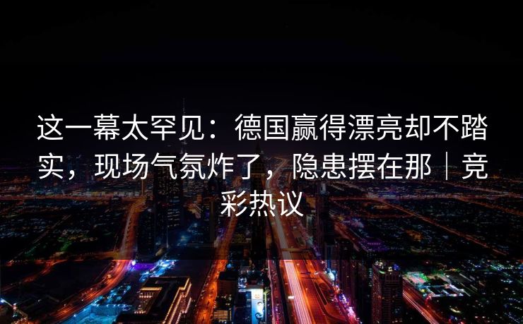 这一幕太罕见：德国赢得漂亮却不踏实，现场气氛炸了，隐患摆在那｜竞彩热议