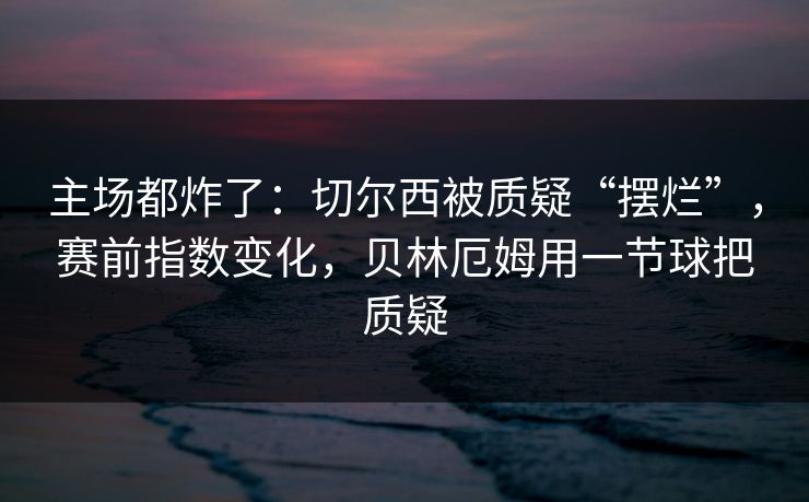 主场都炸了:切尔西被质疑“摆烂”,赛前指数变化,贝林厄姆用一节球把质疑 主场都炸了:切尔西被质疑“摆烂”,赛前指数变化,贝林厄姆用一节球把质疑