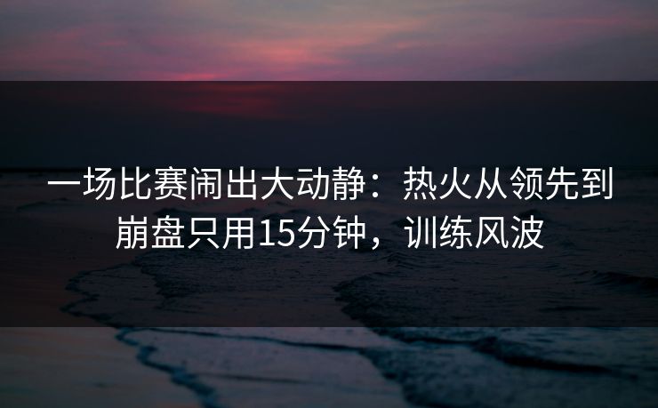 一场比赛闹出大动静:热火从领先到崩盘只用15分钟,训练风波 一场比赛闹出大动静:热火从领先到崩盘只用15分钟,训练风波