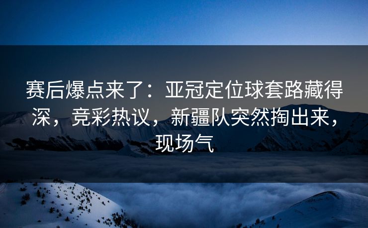 赛后爆点来了：亚冠定位球套路藏得深，竞彩热议，新疆队突然掏出来，现场气