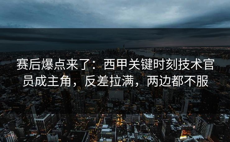 赛后爆点来了：西甲关键时刻技术官员成主角，反差拉满，两边都不服