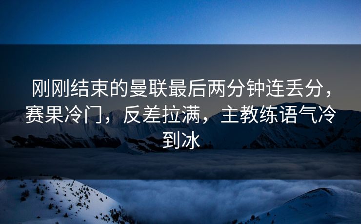 刚刚结束的曼联最后两分钟连丢分，赛果冷门，反差拉满，主教练语气冷到冰
