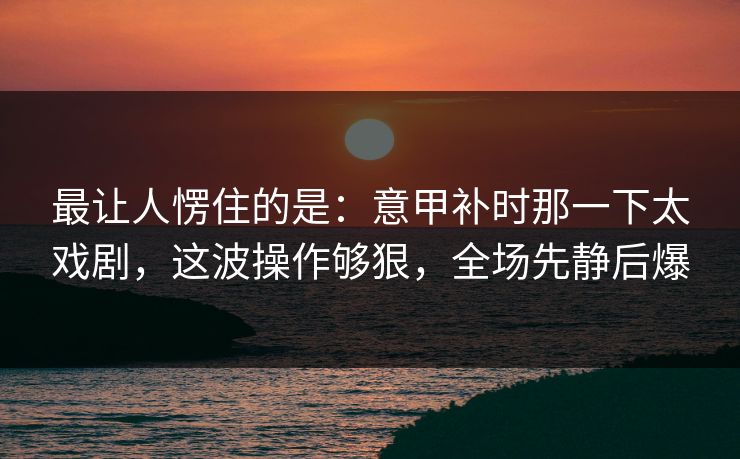 最让人愣住的是:意甲补时那一下太戏剧,这波操作够狠,全场先静后爆 最让人愣住的是:意甲补时那一下太戏剧,这波操作够狠,全场先静后爆